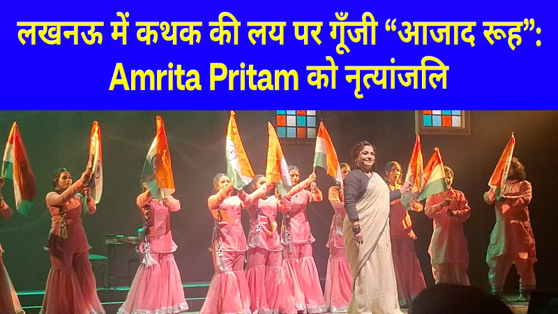 लखनऊ में कथक की लय पर गूँजी “आजाद रूह”: Amrita Pritam को नृत्यांजलि